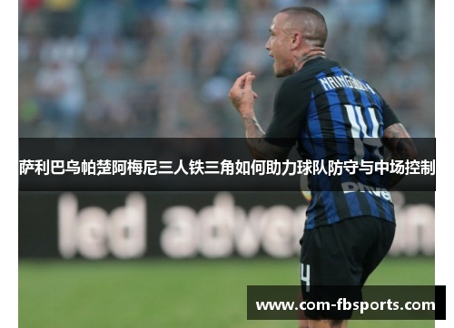 萨利巴乌帕楚阿梅尼三人铁三角如何助力球队防守与中场控制 萨利巴乌帕楚阿梅尼三人铁三角如何助力球队防守与中场控制