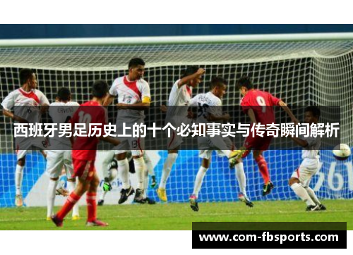 西班牙男足历史上的十个必知事实与传奇瞬间解析